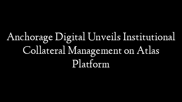 Anchorage Digital Unveils Institutional Collateral Management on Atlas Platform