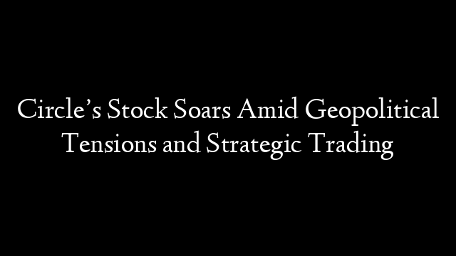 Circle’s Stock Soars Amid Geopolitical Tensions and Strategic Trading