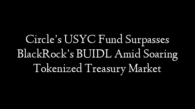 Circle’s USYC Fund Surpasses BlackRock’s BUIDL Amid Soaring Tokenized Treasury Market
