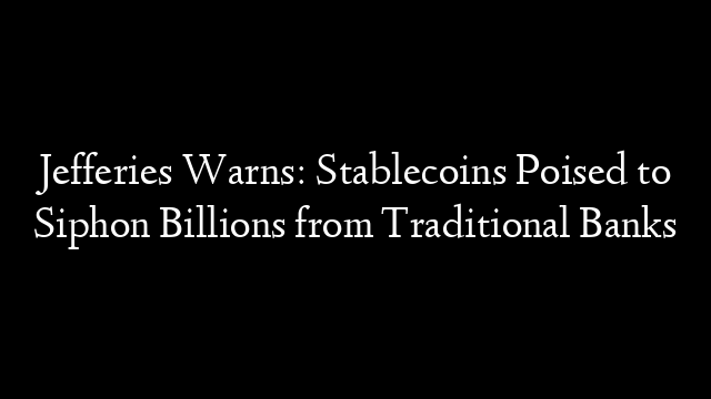 Jefferies Warns: Stablecoins Poised to Siphon Billions from Traditional Banks