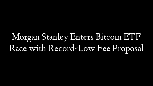 Morgan Stanley Enters Bitcoin ETF Race with Record-Low Fee Proposal