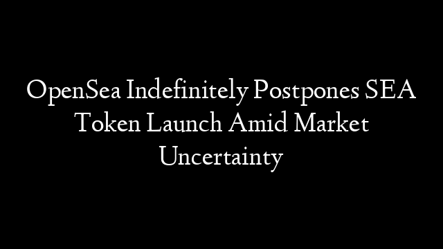 OpenSea Indefinitely Postpones SEA Token Launch Amid Market Uncertainty
