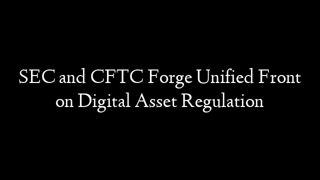 SEC and CFTC Forge Unified Front on Digital Asset Regulation