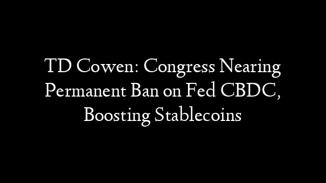 TD Cowen: Congress Nearing Permanent Ban on Fed CBDC, Boosting Stablecoins