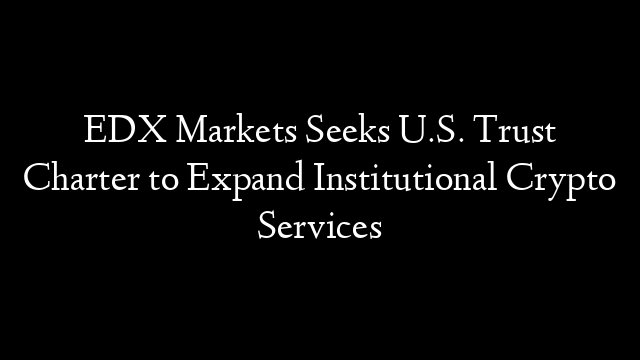 EDX Markets Seeks U.S. Trust Charter to Expand Institutional Crypto Services