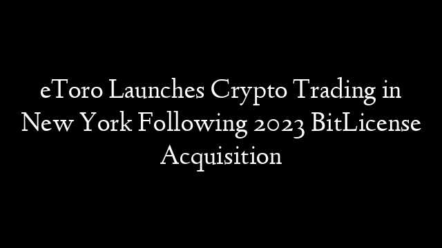 eToro Launches Crypto Trading in New York Following 2023 BitLicense Acquisition