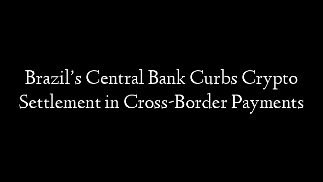 Brazil’s Central Bank Curbs Crypto Settlement in Cross-Border Payments
