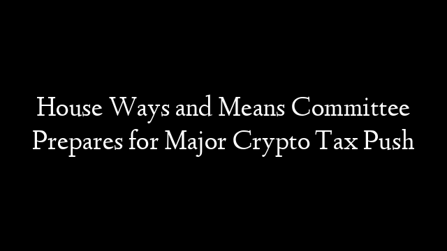 House Ways and Means Committee Prepares for Major Crypto Tax Push