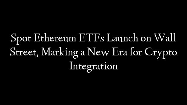 Spot Ethereum ETFs Launch on Wall Street, Marking a New Era for Crypto Integration