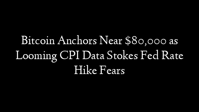 Bitcoin Anchors Near $80,000 as Looming CPI Data Stokes Fed Rate Hike Fears