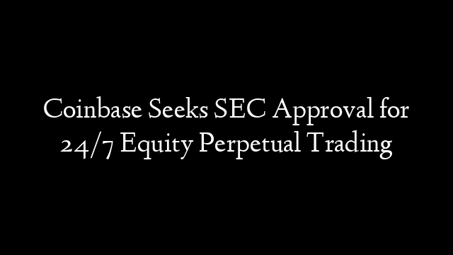 Coinbase Seeks SEC Approval for 24/7 Equity Perpetual Trading