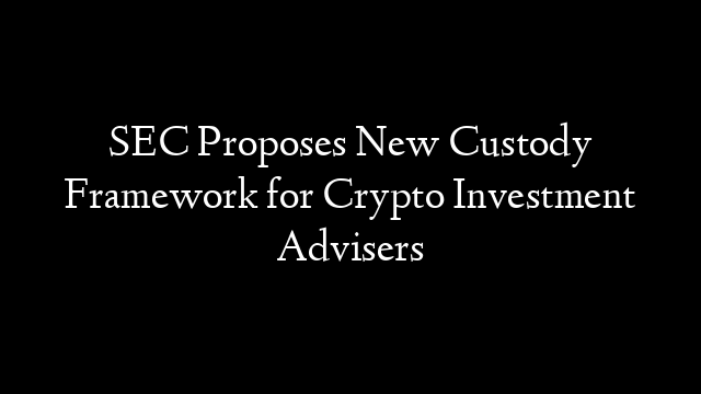 SEC Proposes New Custody Framework for Crypto Investment Advisers